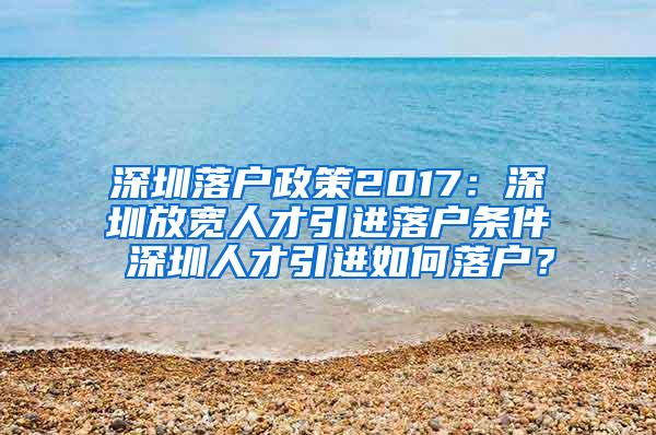 深圳落户政策2017：深圳放宽人才引进落户条件 深圳人才引进如何落户？