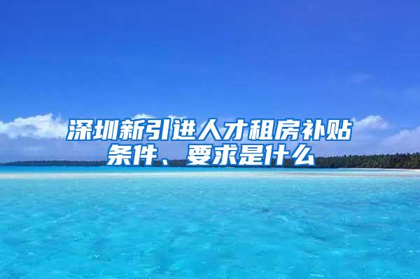 深圳新引进人才租房补贴条件、要求是什么