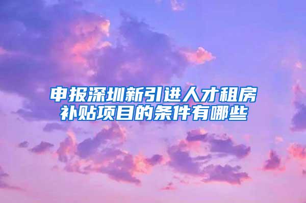 申报深圳新引进人才租房补贴项目的条件有哪些