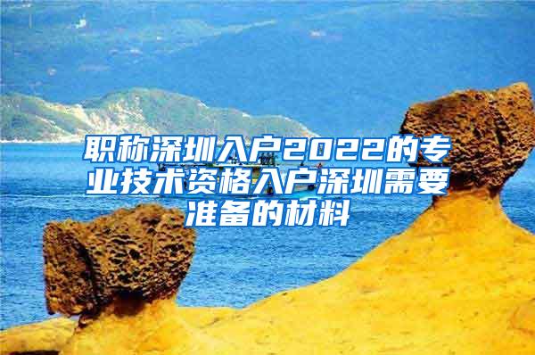 职称深圳入户2022的专业技术资格入户深圳需要准备的材料