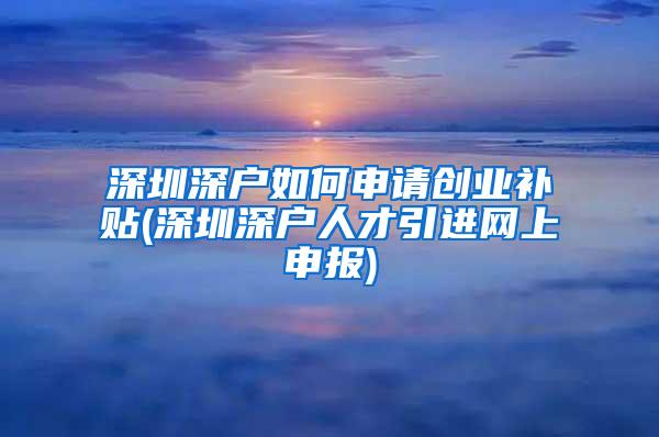 深圳深户如何申请创业补贴(深圳深户人才引进网上申报)