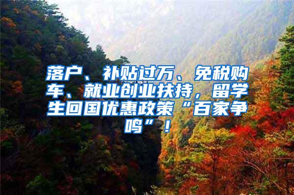 落户、补贴过万、免税购车、就业创业扶持，留学生回国优惠政策“百家争鸣”！