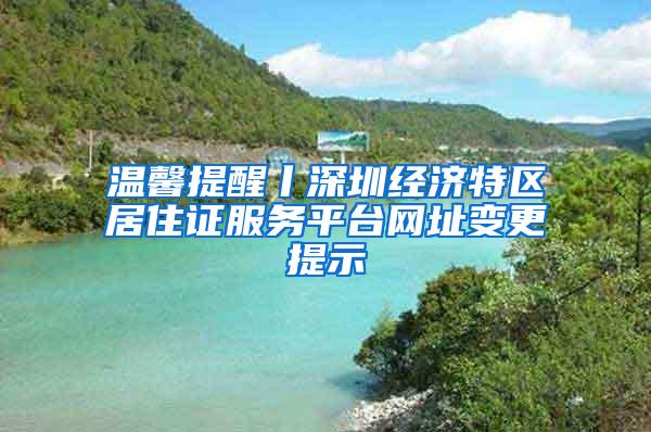 温馨提醒丨深圳经济特区居住证服务平台网址变更提示