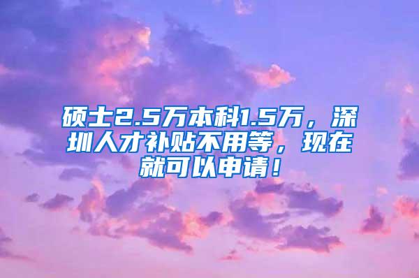 硕士2.5万本科1.5万，深圳人才补贴不用等，现在就可以申请！