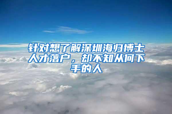 针对想了解深圳海归博士人才落户，却不知从何下手的人