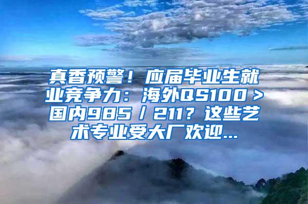 真香预警！应届毕业生就业竞争力：海外QS100＞国内985／211？这些艺术专业受大厂欢迎...