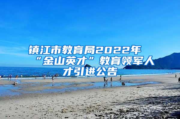 镇江市教育局2022年“金山英才”教育领军人才引进公告