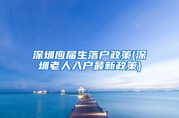 深圳应届生落户政策(深圳老人入户最新政策)