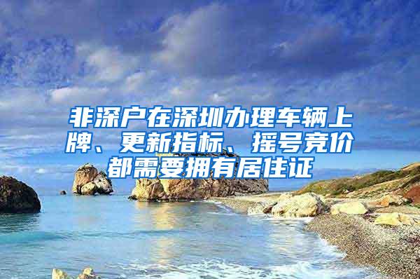 非深户在深圳办理车辆上牌、更新指标、摇号竞价都需要拥有居住证