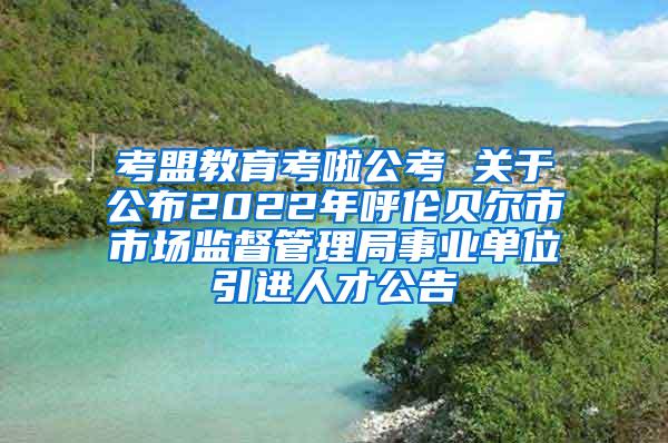 考盟教育考啦公考 关于公布2022年呼伦贝尔市市场监督管理局事业单位引进人才公告