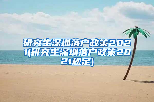 研究生深圳落户政策2021(研究生深圳落户政策2021规定)