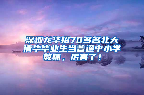 深圳龙华招70多名北大清华毕业生当普通中小学教师，厉害了！