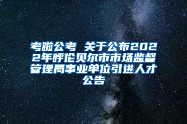 考啦公考 关于公布2022年呼伦贝尔市市场监督管理局事业单位引进人才公告