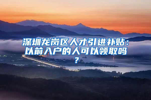 深圳龙岗区人才引进补贴：以前入户的人可以领取吗？