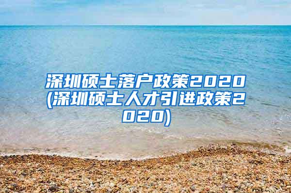 深圳硕士落户政策2020(深圳硕士人才引进政策2020)