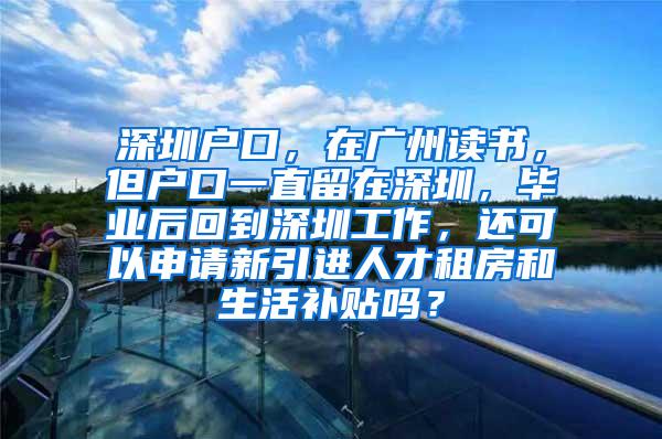 深圳户口，在广州读书，但户口一直留在深圳，毕业后回到深圳工作，还可以申请新引进人才租房和生活补贴吗？