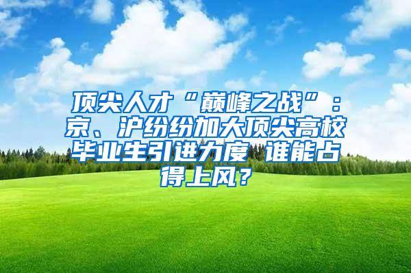 顶尖人才“巅峰之战”：京、沪纷纷加大顶尖高校毕业生引进力度 谁能占得上风？