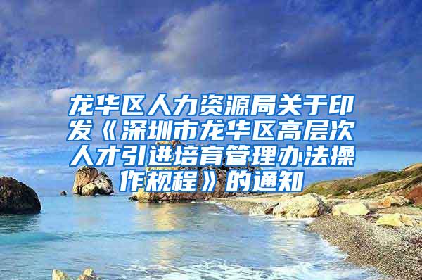 龙华区人力资源局关于印发《深圳市龙华区高层次人才引进培育管理办法操作规程》的通知