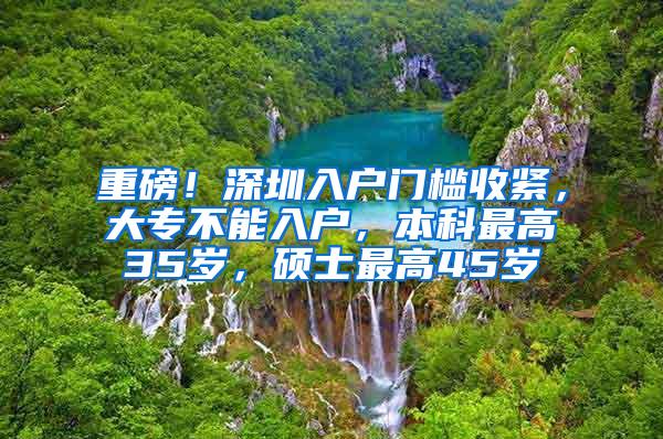 重磅！深圳入户门槛收紧，大专不能入户，本科最高35岁，硕士最高45岁