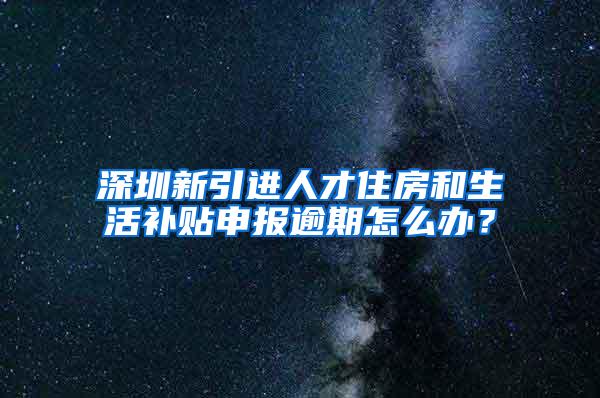 深圳新引进人才住房和生活补贴申报逾期怎么办？