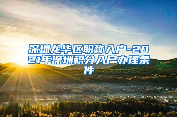 深圳龙华区职称入户-2021年深圳积分入户办理条件