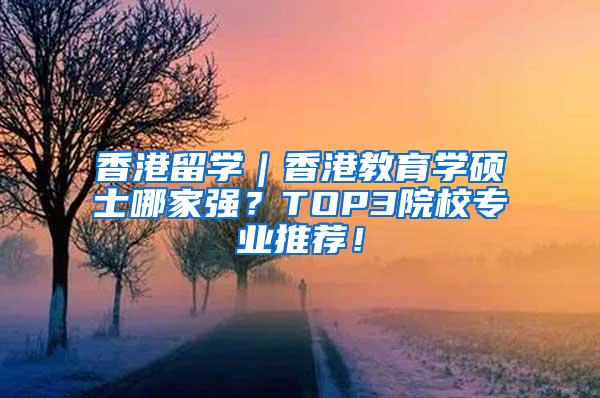 香港留学｜香港教育学硕士哪家强？TOP3院校专业推荐！