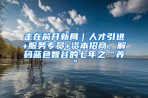 走在前开新局｜人才引进+服务专员+资本招商，解码蓝色智谷的七年之“养”