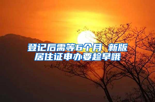 登记后需等6个月 新版居住证申办要趁早哦