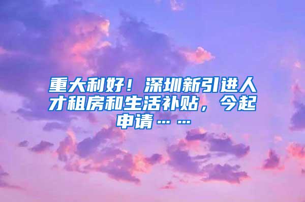 重大利好！深圳新引进人才租房和生活补贴，今起申请……