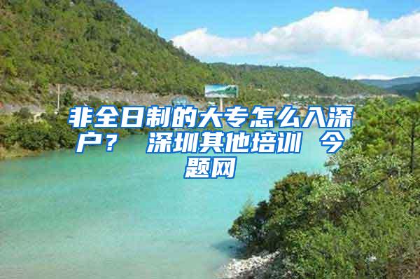 非全日制的大专怎么入深户？ 深圳其他培训 今题网