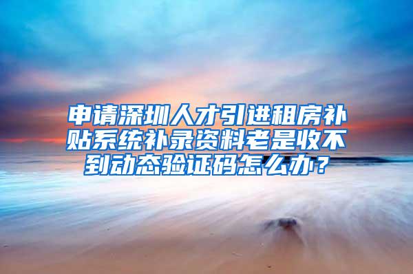 申请深圳人才引进租房补贴系统补录资料老是收不到动态验证码怎么办？