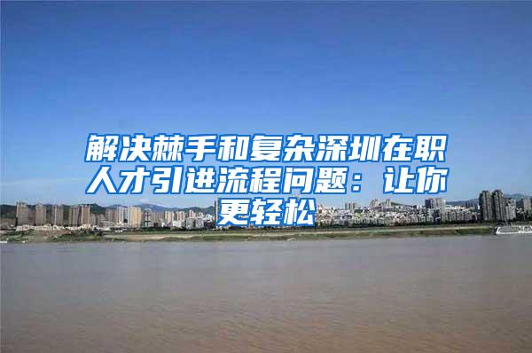 解决棘手和复杂深圳在职人才引进流程问题：让你更轻松