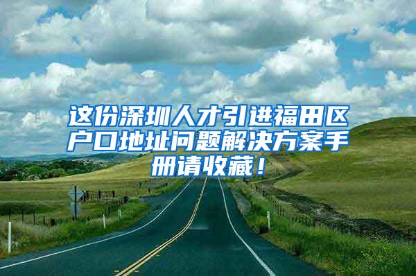 这份深圳人才引进福田区户口地址问题解决方案手册请收藏！