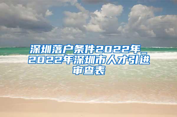 深圳落户条件2022年_2022年深圳市人才引进审查表