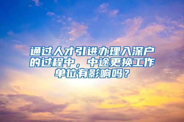 通过人才引进办理入深户的过程中，中途更换工作单位有影响吗？