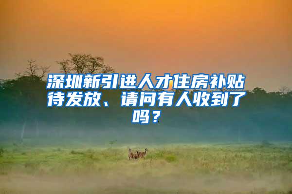 深圳新引进人才住房补贴待发放、请问有人收到了吗？