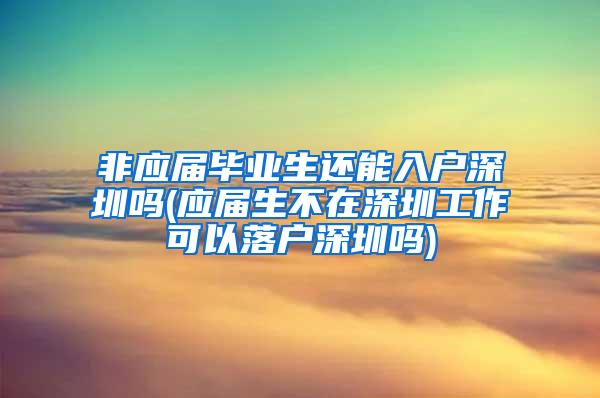 非应届毕业生还能入户深圳吗(应届生不在深圳工作可以落户深圳吗)