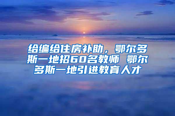 给编给住房补助，鄂尔多斯一地招60名教师 鄂尔多斯一地引进教育人才