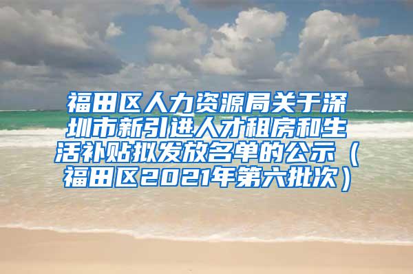 福田区人力资源局关于深圳市新引进人才租房和生活补贴拟发放名单的公示（福田区2021年第六批次）