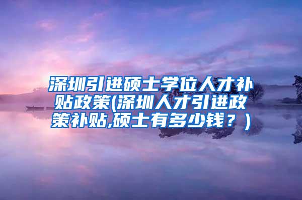 深圳引进硕士学位人才补贴政策(深圳人才引进政策补贴,硕士有多少钱？)