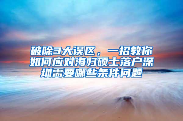 破除3大误区，一招教你如何应对海归硕士落户深圳需要哪些条件问题