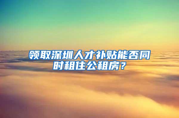 领取深圳人才补贴能否同时租住公租房？