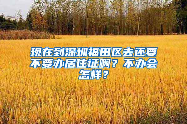 现在到深圳福田区去还要不要办居住证啊？不办会怎样？