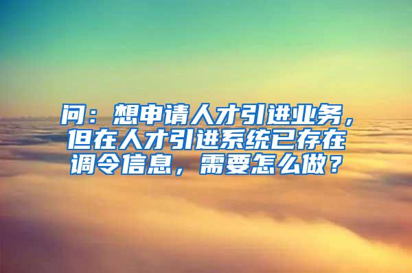 问：想申请人才引进业务，但在人才引进系统已存在调令信息，需要怎么做？