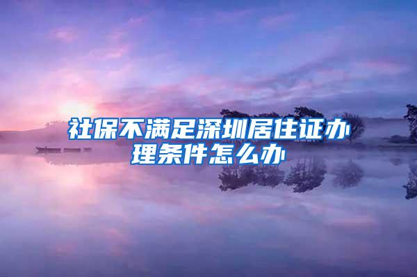 社保不满足深圳居住证办理条件怎么办