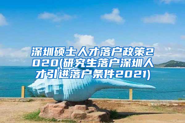 深圳硕士人才落户政策2020(研究生落户深圳人才引进落户条件2021)