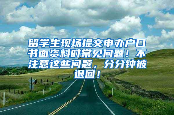 留学生现场提交申办户口书面资料时常见问题！不注意这些问题，分分钟被退回！