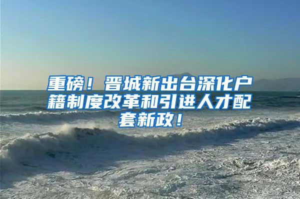 重磅！晋城新出台深化户籍制度改革和引进人才配套新政！