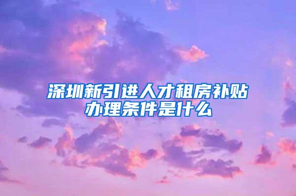 深圳新引进人才租房补贴办理条件是什么