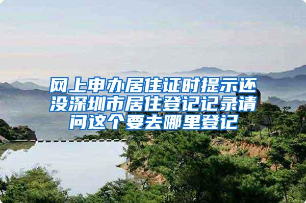 网上申办居住证时提示还没深圳市居住登记记录请问这个要去哪里登记